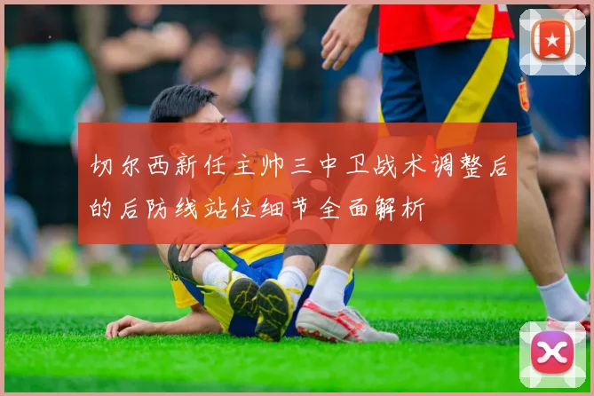 切尔西新任主帅三中卫战术调整后的后防线站位细节全面解析