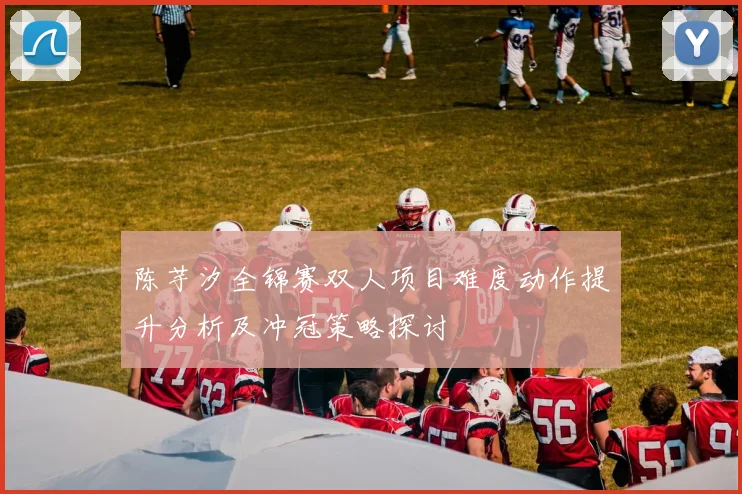 陈芋汐全锦赛双人项目难度动作提升分析及冲冠策略探讨