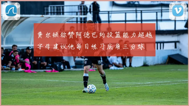 费尔顿称赞阿德巴约投篮能力超越字母建议他每日练习底角三分球