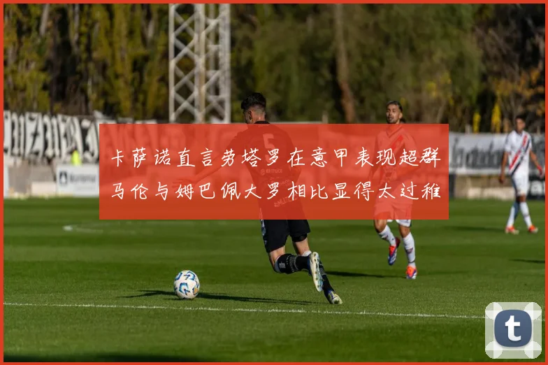 卡萨诺直言劳塔罗在意甲表现超群马伦与姆巴佩大罗相比显得太过稚嫩
