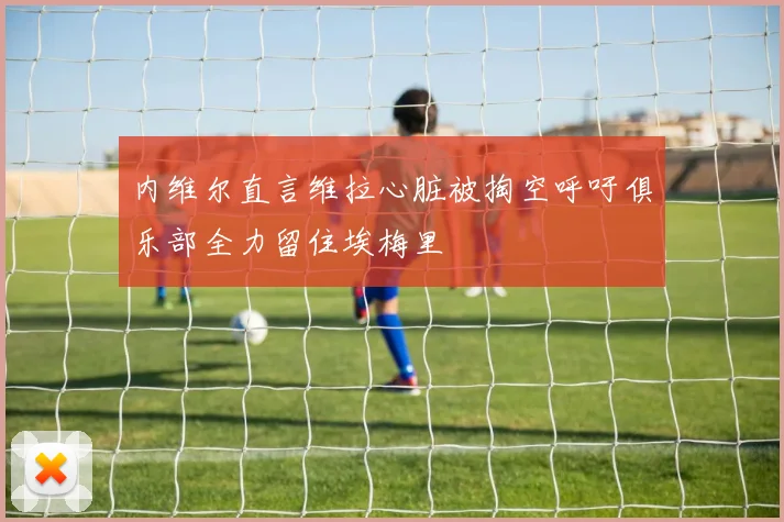 内维尔直言维拉心脏被掏空呼吁俱乐部全力留住埃梅里