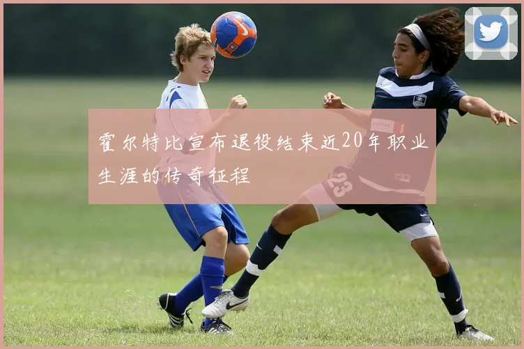 霍尔特比宣布退役结束近20年职业生涯的传奇征程