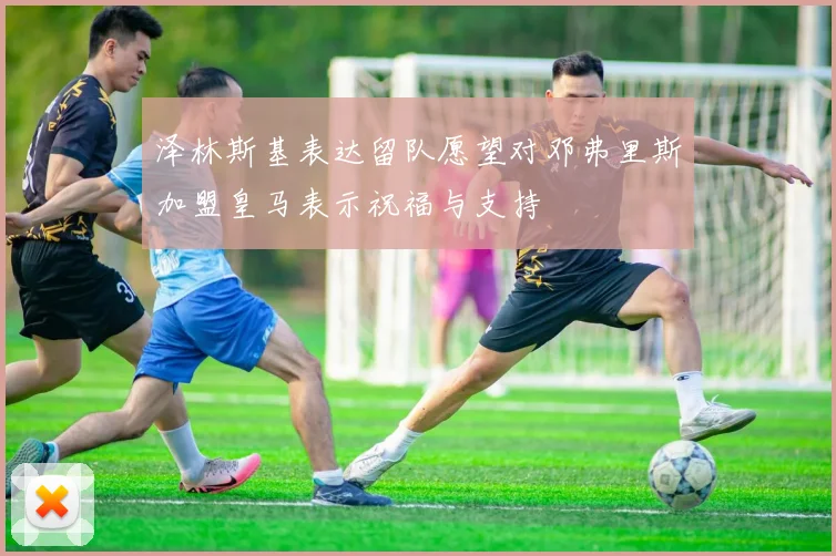 泽林斯基表达留队愿望对邓弗里斯加盟皇马表示祝福与支持