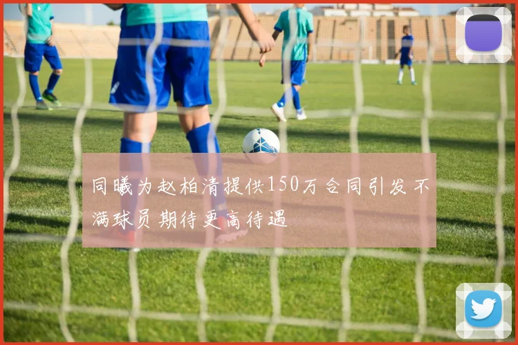 同曦为赵柏清提供150万合同引发不满球员期待更高待遇