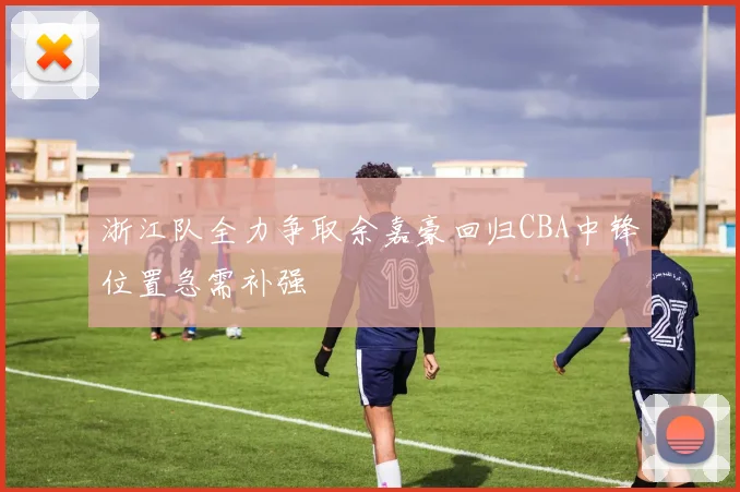 浙江队全力争取余嘉豪回归CBA中锋位置急需补强