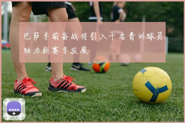巴萨季前备战将引入十名青训球员助力新赛季发展