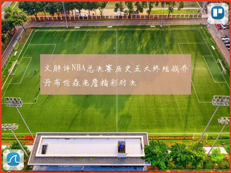 文胖评NBA总决赛历史五大终结战乔丹布伦森老詹精彩对决