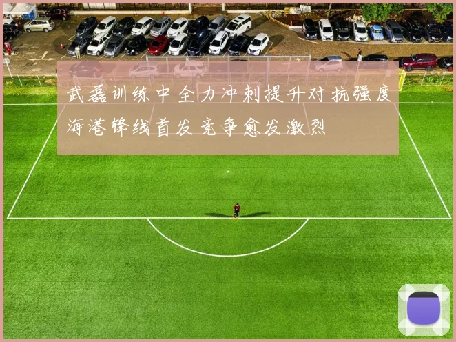 武磊训练中全力冲刺提升对抗强度海港锋线首发竞争愈发激烈