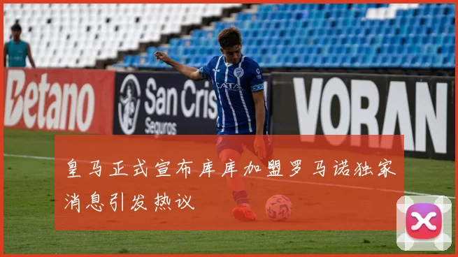皇马正式宣布库库加盟罗马诺独家消息引发热议