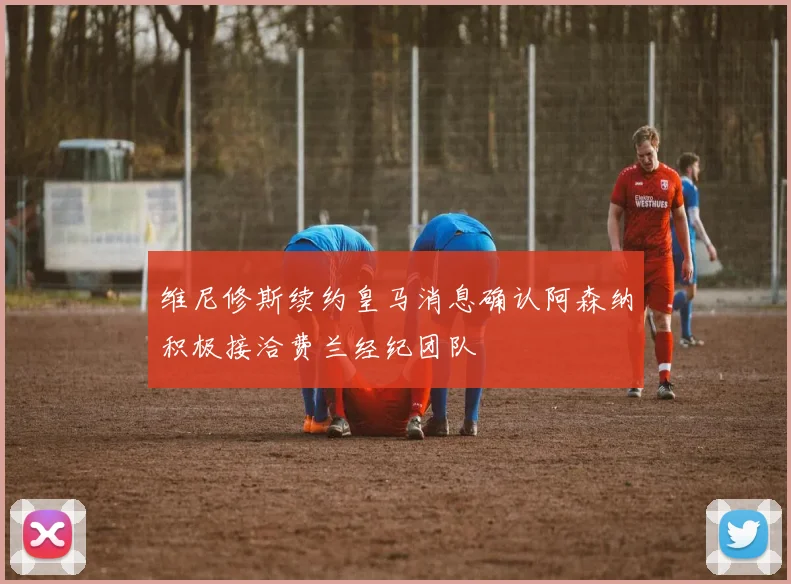 维尼修斯续约皇马消息确认阿森纳积极接洽费兰经纪团队