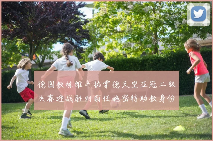 德国教练维辛执掌德天空亚冠二级决赛迎战胜利前任施密特助教身份引关注