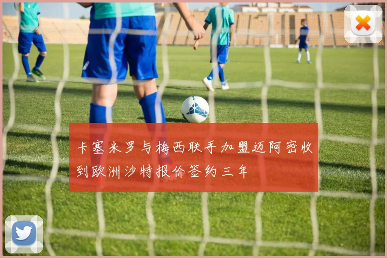 卡塞米罗与梅西联手加盟迈阿密收到欧洲沙特报价签约三年