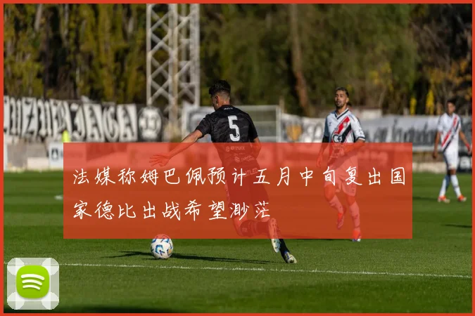法媒称姆巴佩预计五月中旬复出国家德比出战希望渺茫