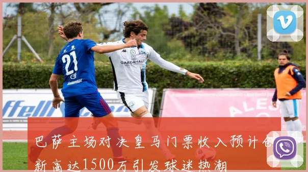 巴萨主场对决皇马门票收入预计创新高达1500万引发球迷热潮