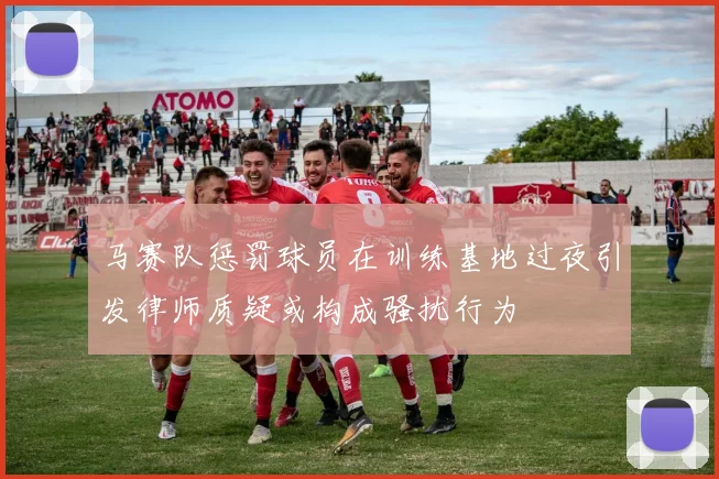 马赛队惩罚球员在训练基地过夜引发律师质疑或构成骚扰行为
