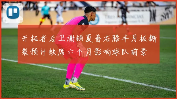 开拓者后卫谢顿夏普右膝半月板撕裂预计缺席六个月影响球队前景