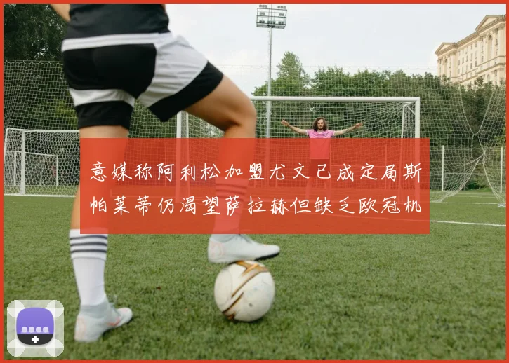 意媒称阿利松加盟尤文已成定局斯帕莱蒂仍渴望萨拉赫但缺乏欧冠机会